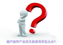 超聲波焊產(chǎn)品發(fā)生扭曲變形怎么辦？